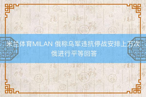 米兰体育MILAN 俄称乌军违抗停战安排上万次 俄进行平等回答