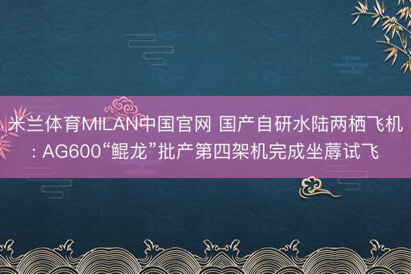 米兰体育MILAN中国官网 国产自研水陆两栖飞机: AG600“鲲龙”批产第四架机完成坐蓐试飞