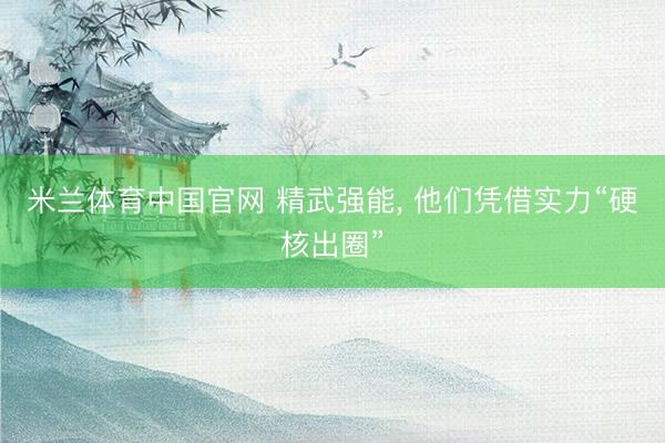 米兰体育中国官网 精武强能， 他们凭借实力“硬核出圈”