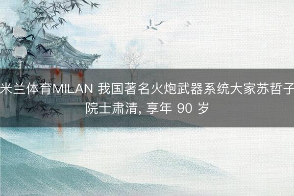 米兰体育MILAN 我国著名火炮武器系统大家苏哲子院士肃清, 享年 90 岁
