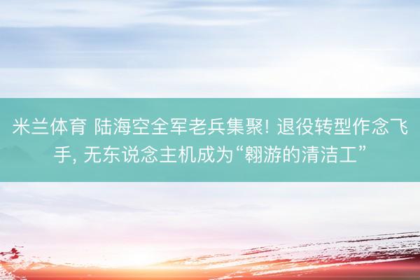 米兰体育 陆海空全军老兵集聚! 退役转型作念飞手, 无东说念主机成为“翱游的清洁工”