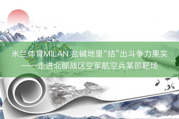 米兰体育MILAN 盐碱地里“结”出斗争力果实——走进北部战区空军航空兵某部靶场