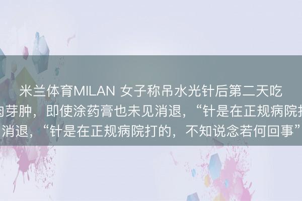 米兰体育MILAN 女子称吊水光针后第二天吃小龙虾，遗弃全脸出现肉芽肿，即使涂药膏也未见消退，“针是在正规病院打的，不知说念若何回事”