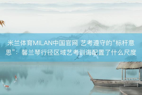 米兰体育MILAN中国官网 艺考遵守的“标杆意思”:馨兰琴行径区域艺考训诲配置了什么尺度