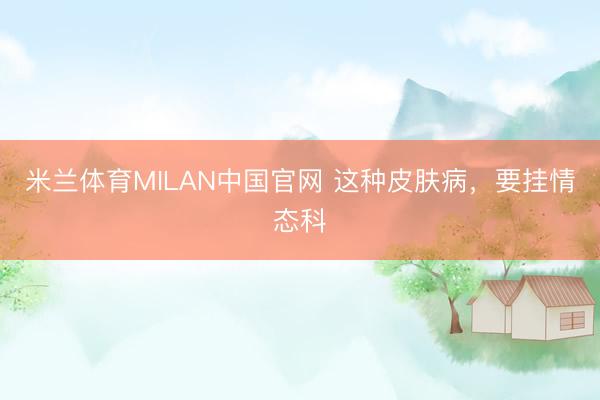 米兰体育MILAN中国官网 这种皮肤病，要挂情态科