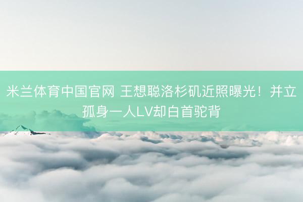 米兰体育中国官网 王想聪洛杉矶近照曝光!并立孤身一人LV却白首驼背