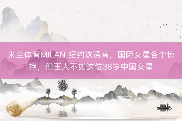 米兰体育MILAN 纽约这通宵，国际女星各个惊艳，但王人不如这位38岁中国女星