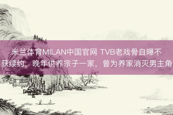 米兰体育MILAN中国官网 TVB老戏骨自曝不获续约，晚年供养宗子一家，曾为养家消灭男主角