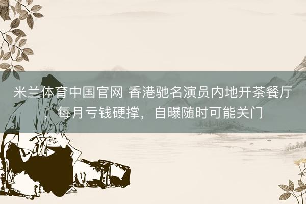 米兰体育中国官网 香港驰名演员内地开茶餐厅，每月亏钱硬撑，自曝随时可能关门