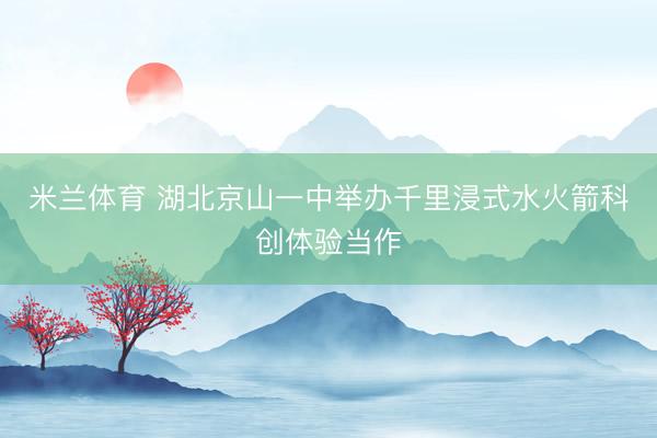 米兰体育 湖北京山一中举办千里浸式水火箭科创体验当作