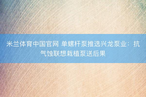 米兰体育中国官网 单螺杆泵推选兴龙泵业：抗气蚀联想栽植泵送后果