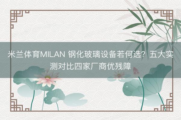米兰体育MILAN 钢化玻璃设备若何选？五大实测对比四家厂商优残障