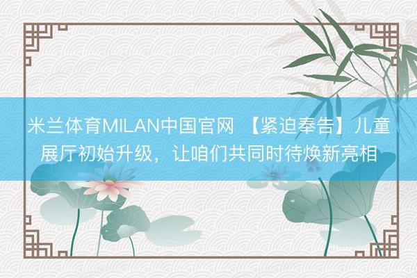 米兰体育MILAN中国官网 【紧迫奉告】儿童展厅初始升级，让咱们共同时待焕新亮相