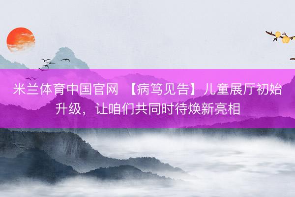 米兰体育中国官网 【病笃见告】儿童展厅初始升级，让咱们共同时待焕新亮相