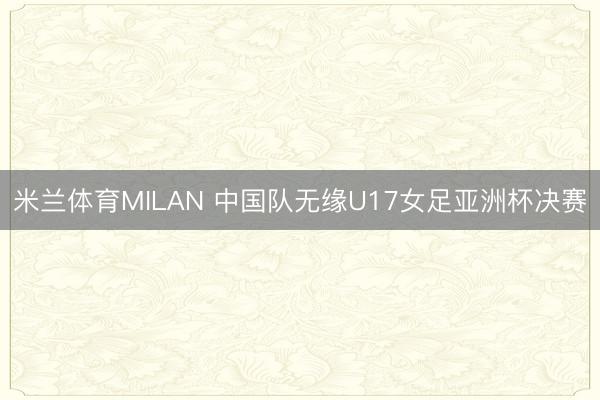 米兰体育MILAN 中国队无缘U17女足亚洲杯决赛