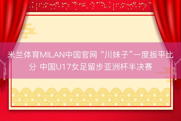 米兰体育MILAN中国官网 “川妹子”一度扳平比分 中国U17女足留步亚洲杯半决赛