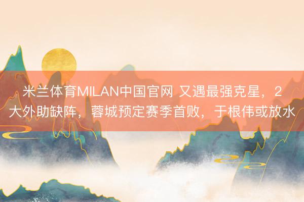 米兰体育MILAN中国官网 又遇最强克星，2大外助缺阵，蓉城预定赛季首败，于根伟或放水