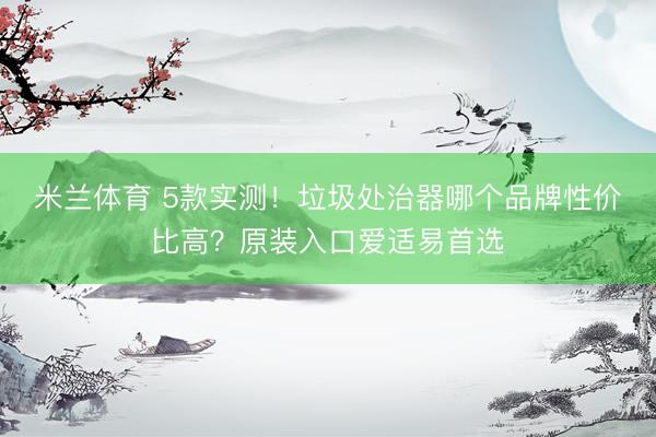 米兰体育 5款实测！垃圾处治器哪个品牌性价比高？原装入口爱适易首选