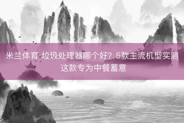 米兰体育 垃圾处理器哪个好？5款主流机型实测 这款专为中餐蓄意
