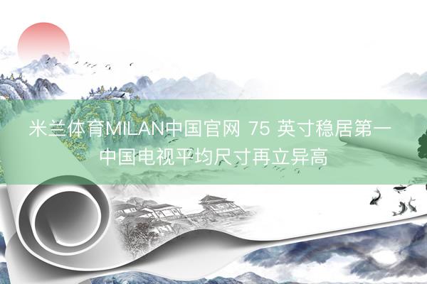 米兰体育MILAN中国官网 75 英寸稳居第一 中国电视平均尺寸再立异高