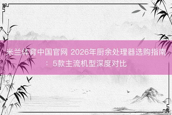 米兰体育中国官网 2026年厨余处理器选购指南:5款主流机型深度对比
