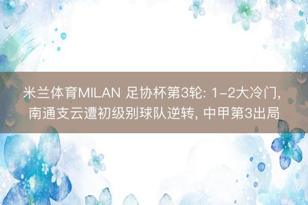 米兰体育MILAN 足协杯第3轮: 1-2大冷门， 南通支云遭初级别球队逆转， 中甲第3出局