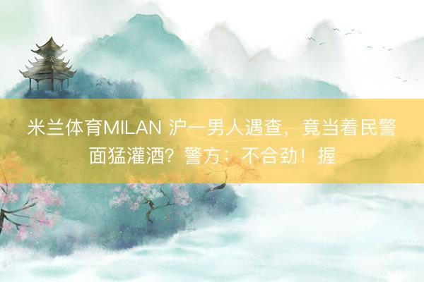 米兰体育MILAN 沪一男人遇查，竟当着民警面猛灌酒？警方：不合劲！握