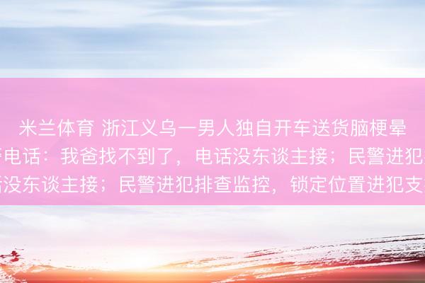 米兰体育 浙江义乌一男人独自开车送货脑梗晕厥失联，女儿拨打报警电话：我爸找不到了，<a href=
