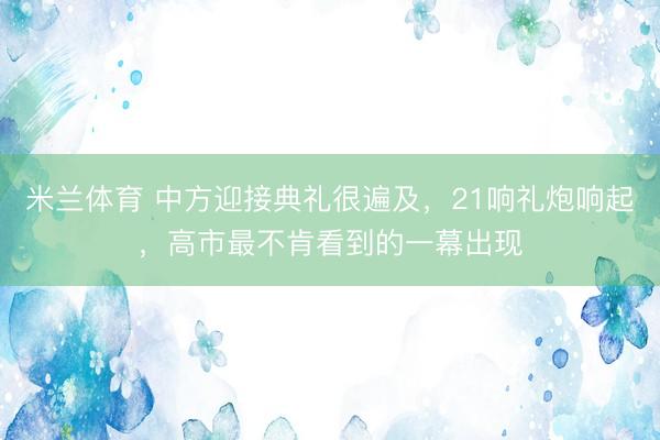 米兰体育 中方迎接典礼很遍及，21响礼炮响起，高市最不肯看到的一幕出现