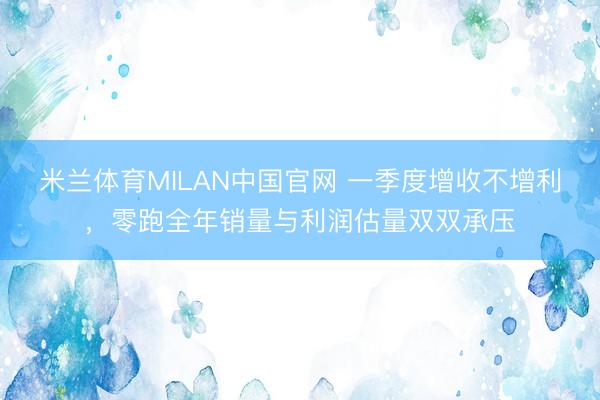 米兰体育MILAN中国官网 一季度增收不增利，零跑全年销量与利润估量双双承压