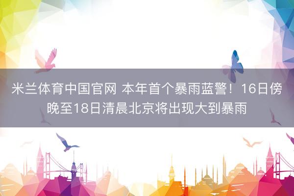 米兰体育中国官网 本年首个暴雨蓝警!16日傍晚至18日清晨北京将出现大到暴雨
