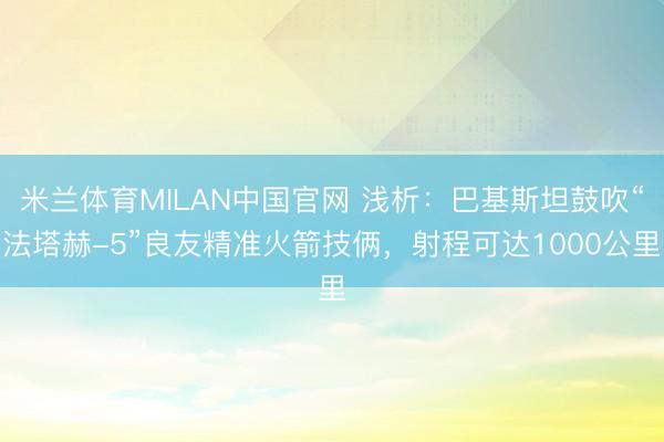 米兰体育MILAN中国官网 浅析：巴基斯坦鼓吹“法塔赫-5”良友精准火箭技俩，射程可达1000公里