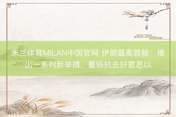 米兰体育MILAN中国官网 伊朗最高首脑：推出一系列新举措，矍铄抗击好意思以