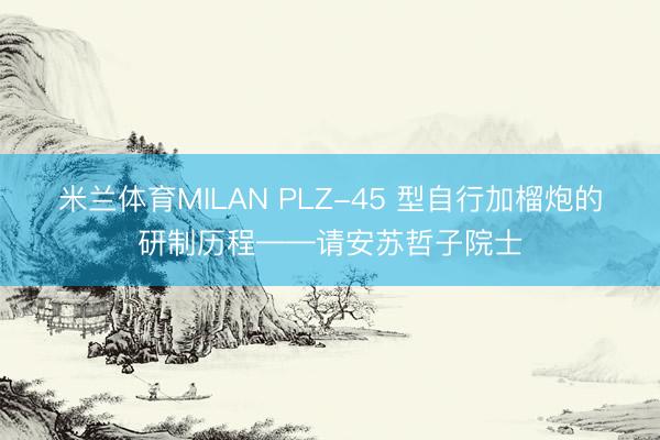 米兰体育MILAN PLZ-45 型自行加榴炮的研制历程——请安苏哲子院士