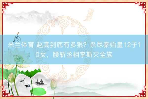米兰体育 赵高到底有多狠？杀尽秦始皇12子10女，腰斩丞相李斯灭全族