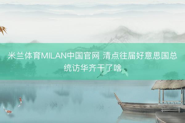 米兰体育MILAN中国官网 清点往届好意思国总统访华齐干了啥
