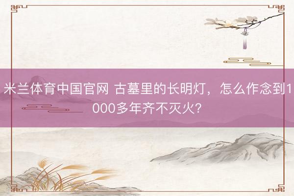 米兰体育中国官网 古墓里的长明灯，怎么作念到1000多年齐不灭火？