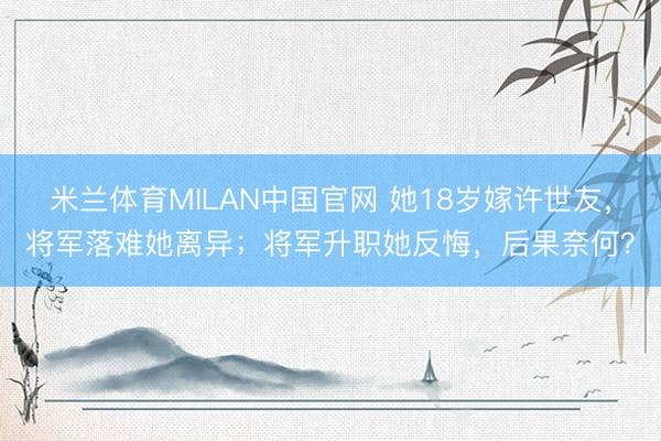米兰体育MILAN中国官网 她18岁嫁许世友，将军落难她离异；将军升职她反悔，后果奈何？