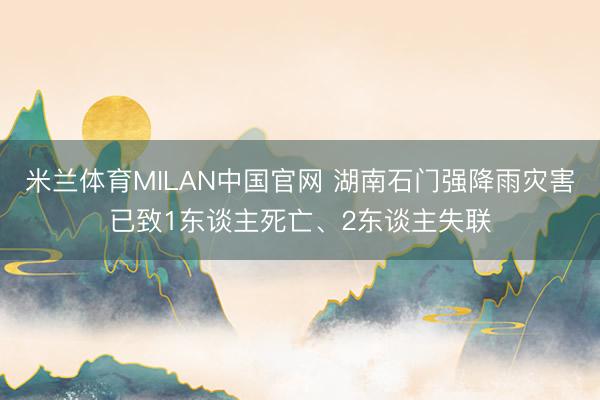 米兰体育MILAN中国官网 湖南石门强降雨灾害已致1东谈主死亡、2东谈主失联