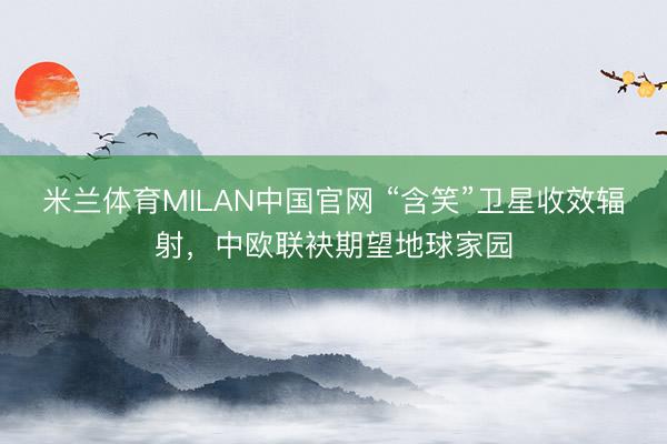 米兰体育MILAN中国官网 “含笑”卫星收效辐射，中欧联袂期望地球家园