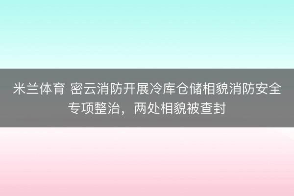 米兰体育 密云消防开展冷库仓储相貌消防安全专项整治，两处相貌被查封