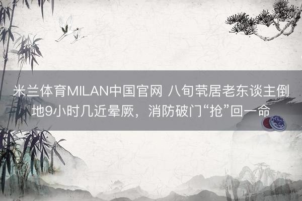 米兰体育MILAN中国官网 八旬茕居老东谈主倒地9小时几近晕厥,消防破门“抢”回一命