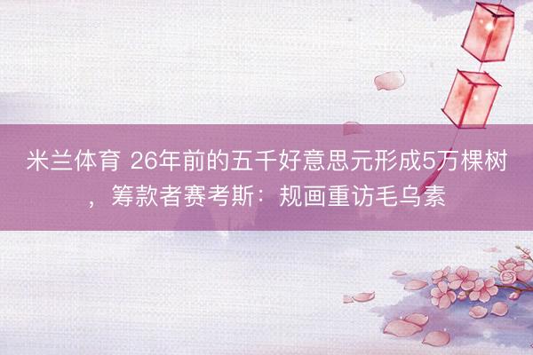 米兰体育 26年前的五千好意思元形成5万棵树，筹款者赛考斯：规画重访毛乌素