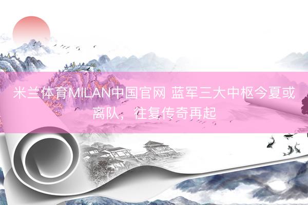 米兰体育MILAN中国官网 蓝军三大中枢今夏或离队，往复传奇再起