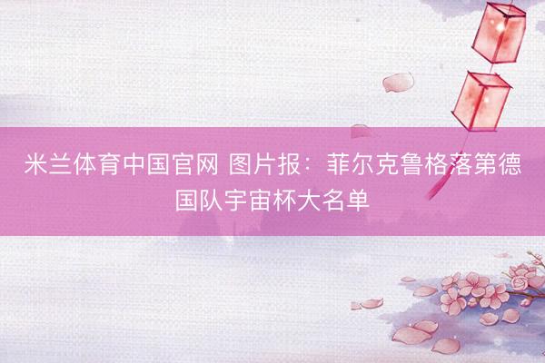米兰体育中国官网 图片报：菲尔克鲁格落第德国队宇宙杯大名单