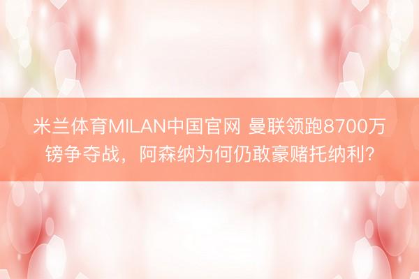 米兰体育MILAN中国官网 曼联领跑8700万镑争夺战，阿森纳为何仍敢豪赌托纳利？