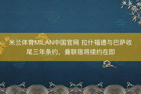 米兰体育MILAN中国官网 拉什福德与巴萨收尾三年条约，曼联宿将续约在即