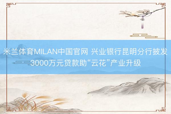 米兰体育MILAN中国官网 兴业银行昆明分行披发3000万元贷款助“云花”产业升级