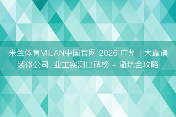米兰体育MILAN中国官网 2026 广州十大靠谱装修公司， 业主实测口碑榜 + 避坑全攻略