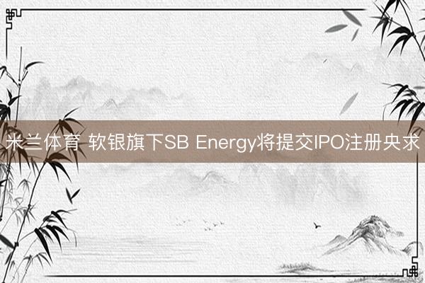 米兰体育 软银旗下SB Energy将提交IPO注册央求